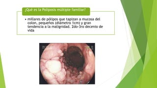• millares de pólipos que tapizan a mucosa del
colon, pequeños (diámetro 1cm) y gran
tendencia a la malignidad. 2do-3ro decenio de
vida
¿Qué es la Poliposis múltiple familiar?
 