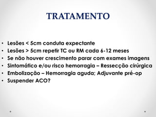 TRATAMENTO
• Lesões < 5cm conduta expectante
• Lesões > 5cm repetir TC ou RM cada 6-12 meses
• Se não houver crescimento parar com exames imagens
• Sintomático e/ou risco hemorragia – Ressecção cirúrgica
• Embolização – Hemorragia aguda; Adjuvante pré-op
• Suspender ACO?
 