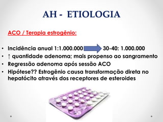 AH - ETIOLOGIA
ACO / Terapia estrogênio:
• Incidência anual 1:1.000.000 30-40: 1.000.000
• ↑ quantidade adenoma; mais propenso ao sangramento
• Regressão adenoma após sessão ACO
• Hipótese?? Estrogênio causa transformação direta no
hepatócito através dos receptores de esteroides
 