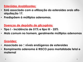 Esteróides Anablizantes:
• Está associado com a utilização do esteroides orais alfa-
alquilação 17.
• Predispõem à múltiplos adenomas.
Doenças de depósito de glicogênio:
• Tipo I - incidência de 51% e tipo III - 25%
• Mais comum no homem, geralmente múltiplos adenomas
Gravidez:
• Associado ao ↑ níveis endógenos de esteroides
• Rompimento adenoma é RISCO para mortalidade fetal e
maternal
 