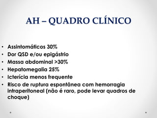 AH – QUADRO CLÍNICO
• Assintomáticos 30%
• Dor QSD e/ou epigástrio
• Massa abdominal >30%
• Hepatomegalia 25%
• Icterícia menos frequente
• Risco de ruptura espontânea com hemorragia
intraperitoneal (não é raro, pode levar quadros de
choque)
 