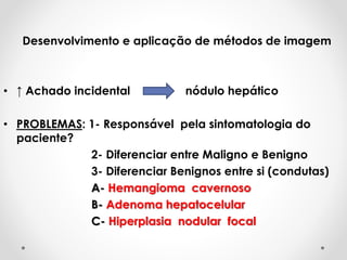 Desenvolvimento e aplicação de métodos de imagem
• ↑ Achado incidental nódulo hepático
• PROBLEMAS: 1- Responsável pela sintomatologia do
paciente?
2- Diferenciar entre Maligno e Benigno
3- Diferenciar Benignos entre si (condutas)
A- Hemangioma cavernoso
B- Adenoma hepatocelular
C- Hiperplasia nodular focal
 