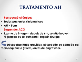 TRATAMENTO AH
Ressecçaõ cirúrgica:
• Todos pacientes sintomáticos
• AH > 5cm
Suspender ACO
• Exame de imagem depois de 6m, se não houver
regressão ou se aumentar, sugerir cirurgia
Desaconselhado gravidez. Ressecção ou ablação por
radiofrequência (<2cm) antes de engravidar.
 