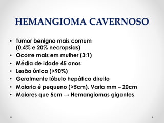 HEMANGIOMA CAVERNOSO
• Tumor benigno mais comum
(0,4% e 20% necropsias)
• Ocorre mais em mulher (3:1)
• Média de idade 45 anos
• Lesão única (>90%)
• Geralmente lóbulo hepático direito
• Maioria é pequeno (>5cm). Varia mm – 20cm
• Maiores que 5cm → Hemangiomas gigantes
 