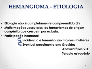 HEMANGIOMA - ETIOLOGIA
• Etiologia não é completamente compreendida (?)
• Malformações vasculares ou hamartomas de origem
congênita que crescem por ectasia.
• Participação hormonal:
Incidência e tamanho são maiores mulheres
Eventual crescimento em: Gravidez
Anovulatórios VO
Terapia estrogênio
 