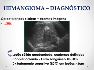 HEMANGIOMA – DIAGNÓSTICO
Características clínicas + exames imagens
• USG:
Lesão sólida arredondada, contornos definidos
Doppler colorido - Fluxo sanguíneo 10-50%
Dx fortemente sugestivo (80%) em lesões >6cm
 