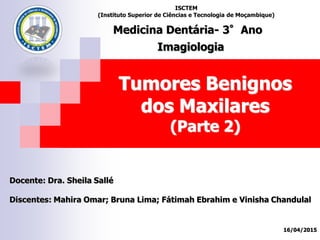 Tumores Benignos
dos Maxilares
(Parte 2)
Docente: Dra. Sheila Sallé
Discentes: Mahira Omar; Bruna Lima; Fátimah Ebrahim e Vinisha Chandulal
16/04/2015
ISCTEM
(Instituto Superior de Ciências e Tecnologia de Moçambique)
Medicina Dentária- 3°Ano
Imagiologia
 