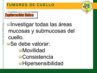 FACULTADDEMEDICINA
T U M O R E S D E C U E L L O
Exploración física
Investigar todas las áreas
mucosas y submucosas del
cuello.
Se debe valorar:
Movilidad
Consistencia
Hipersensibilidad
 