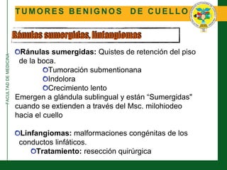 FACULTADDEMEDICINA
T U M O R E S B E N I G N O S D E C U E L L O
Ránulas sumergidas, linfangiomas
Ránulas sumergidas: Quistes de retención del piso
de la boca.
Tumoración submentionana
Indolora
Crecimiento lento
Emergen a glándula sublingual y están “Sumergidas"
cuando se extienden a través del Msc. milohiodeo
hacia el cuello
Linfangiomas: malformaciones congénitas de los
conductos linfáticos.
Tratamiento: resección quirúrgica
 