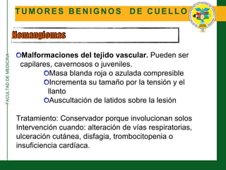 FACULTADDEMEDICINA
T U M O R E S B E N I G N O S D E C U E L L O
Hemangiomas
Malformaciones del tejido vascular. Pueden ser
capilares, cavernosos o juveniles.
Masa blanda roja o azulada compresible
Incrementa su tamaño por la tensión y el
llanto
Auscultación de latidos sobre la lesión
Tratamiento: Conservador porque involucionan solos
Intervención cuando: alteración de vías respiratorias,
ulceración cutánea, disfagia, trombocitopenia o
insuficiencia cardíaca.
 