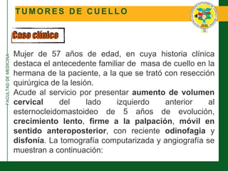 FACULTADDEMEDICINA
T U M O R E S D E C U E L L O
Caso clínico
Mujer de 57 años de edad, en cuya historia clínica
destaca el antecedente familiar de masa de cuello en la
hermana de la paciente, a la que se trató con resección
quirúrgica de la lesión.
Acude al servicio por presentar aumento de volumen
cervical del lado izquierdo anterior al
esternocleidomastoideo de 5 años de evolución,
crecimiento lento, firme a la palpación, móvil en
sentido anteroposterior, con reciente odinofagia y
disfonía. La tomografía computarizada y angiografía se
muestran a continuación:
 
