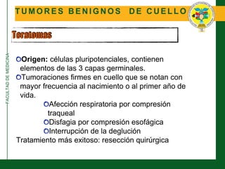 FACULTADDEMEDICINA
T U M O R E S B E N I G N O S D E C U E L L O
Teratomas
Origen: células pluripotenciales, contienen
elementos de las 3 capas germinales.
Tumoraciones firmes en cuello que se notan con
mayor frecuencia al nacimiento o al primer año de
vida.
Afección respiratoria por compresión
traqueal
Disfagia por compresión esofágica
Interrupción de la deglución
Tratamiento más exitoso: resección quirúrgica
 