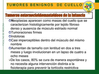 FACULTADDEMEDICINA
T U M O R E S B E N I G N O S D E C U E L L O
Tumores esternocleidomastoideos de la infancia
Neoplasias aparecen como masas del cuello que se
caracterizan histológicamente por tejido fibroso
denso y ausencia de músculo estriado normal
Tumoraciones firmes
Indoloras
Casi imperceptibles dentro del músculo del mismo
nombre
Aumentan de tamaño con lentitud en dos a tres
meses y luego involucionan en un lapso de cuatro a
ocho meses
De los casos, 80% se cura de manera espontánea y
no necesita alguna intervención distinta a la
fisioterapia para prevenir la tortícolis restrictiva
 