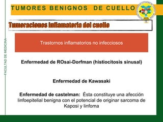 FACULTADDEMEDICINA
T U M O R E S B E N I G N O S D E C U E L L O
Tumoraciones inflamatoria del cuello
Trastornos inflamatorios no infecciosos
Enfermedad de ROsai-Dorfman (histiocitosis sinusal)
Enfermedad de Kawasaki
Enfermedad de castelman: Ésta constituye una afección
linfoepitelial benigna con el potencial de originar sarcoma de
Kaposi y linfoma
 