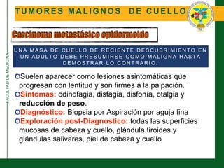 FACULTADDEMEDICINA
T U M O R E S M A L I G N O S D E C U E L L O
Carcinoma metastásico epidermoide
Suelen aparecer como lesiones asintomáticas que
progresan con lentitud y son firmes a la palpación.
Síntomas: odinofagia, disfagia, disfonía, otalgia y
reducción de peso.
Diagnóstico: Biopsia por Aspiración por aguja fina
Exploración post-Diagnostico: todas las superficies
mucosas de cabeza y cuello, glándula tiroides y
glándulas salivares, piel de cabeza y cuello
U N A M A S A D E C U E L L O D E R E C I E N T E D E S C U B R I M I E N T O E N
U N A D U L T O D E B E P R E S U M I R S E C O M O M A L I G N A H A S T A
D E M O S T R A R L O C O N T R A R I O .
 