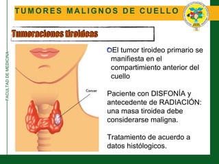 FACULTADDEMEDICINA
T U M O R E S M A L I G N O S D E C U E L L O
Tumoraciones tiroideas
El tumor tiroideo primario se
manifiesta en el
compartimiento anterior del
cuello
Paciente con DISFONÍA y
antecedente de RADIACIÓN:
una masa tiroidea debe
considerarse maligna.
Tratamiento de acuerdo a
datos histólogicos.
 