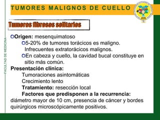 FACULTADDEMEDICINA
T U M O R E S M A L I G N O S D E C U E L L O
Tumores fibrosos solitarios
Origen: mesenquimatoso
5-20% de tumores torácicos es maligno.
Infrecuentes extratorácicos malignos.
En cabeza y cuello, la cavidad bucal constituye en
sitio más común.
Presentación clínica:
Tumoraciones asintomáticas
Crecimiento lento
Tratamiento: resección local
Factores que predisponen a la recurrencia:
diámetro mayor de 10 cm, presencia de cáncer y bordes
quirúrgicos microscópicamente positivos.
 