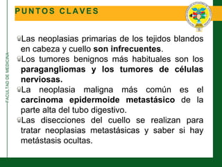 FACULTADDEMEDICINA
P U N T O S C L A V E S
Las neoplasias primarias de los tejidos blandos
en cabeza y cuello son infrecuentes.
Los tumores benignos más habituales son los
paragangliomas y los tumores de células
nerviosas.
La neoplasia maligna más común es el
carcinoma epidermoide metastásico de la
parte alta del tubo digestivo.
Las disecciones del cuello se realizan para
tratar neoplasias metastásicas y saber si hay
metástasis ocultas.
 