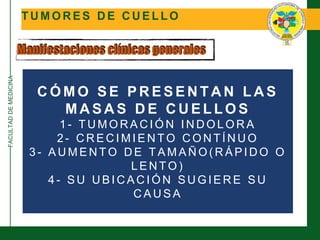 FACULTADDEMEDICINA
T U M O R E S D E C U E L L O
Manifestaciones clínicas generales
C Ó M O S E P R E S E N T A N L A S
M A S A S D E C U E L L O S
1 - T U M O R A C I Ó N I N D O L O R A
2 - C R E C I M I E N T O C O N T Í N U O
3 - A U M E N T O D E T A M A Ñ O ( R Á P I D O O
L E N T O )
4 - S U U B I C A C I Ó N S U G I E R E S U
C A U S A
 
