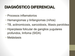 DIAGNÓSTICO DIFERENCIAL
• Procesos inflamatorios
• Hemangiomas y linfangiomas (niños)
• TB, actinomicosis, sarcoidosis, litiasis parotídea
• Hiperplasia folicular de ganglios yugulares
profundos, linfoma (SIDA)
• Metástasis
 
