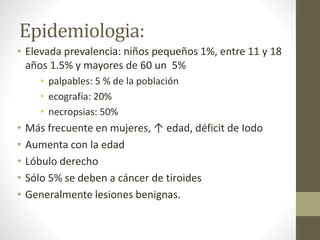 Epidemiologia:
• Elevada prevalencia: niños pequeños 1%, entre 11 y 18
años 1.5% y mayores de 60 un 5%
• palpables: 5 % de la población
• ecografía: 20%
• necropsias: 50%
• Más frecuente en mujeres, ↑ edad, déficit de Iodo
• Aumenta con la edad
• Lóbulo derecho
• Sólo 5% se deben a cáncer de tiroides
• Generalmente lesiones benignas.
 