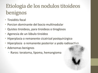 Etiologia de los nodulos titoideos
benignos
• Tiroiditis focal
• Porcion dominante del bocio multinodular
• Quistes tiroideos, para tiroideos o tiroglosos
• Agenesia de un lóbulo tiroideo
• Hiperplasia o remanente cicatrizal postquirúrgico
• Hiperplasia o remanente posterior a yodo radioactivo
• Adenomas benignos
• Raros: teratoma, lipoma, hemangioma
 