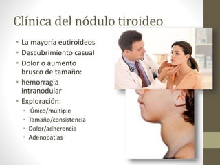 Clínica del nódulo tiroideo
• La mayoría eutiroideos
• Descubrimiento casual
• Dolor o aumento
brusco de tamaño:
• hemorragia
intranodular
• Exploración:
• Único/múltiple
• Tamaño/consistencia
• Dolor/adherencia
• Adenopatías
 