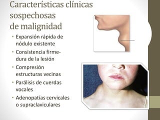 Características clínicas
sospechosas
de malignidad
• Expansión rápida de
nódulo existente
• Consistencia firme-
dura de la lesión
• Compresión
estructuras vecinas
• Parálisis de cuerdas
vocales
• Adenopatías cervicales
o supraclaviculares
 