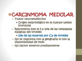 CARCINMOMA MEDULAR
 Tumor neuroendócrino
• Origen embriológico en el cuerpo ultimo
branquial
 Representa solo el 5 a 10% de las neoplasias
malignas del tiroides
• 15% de las muertes por Ca de tiroides
 No se relaciona con la geografía ni con la
disponibilidad de yodo
 No factor externo predisponente
 