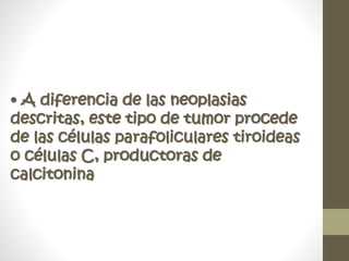 • A diferencia de las neoplasias
descritas, este tipo de tumor procede
de las células parafoliculares tiroideas
o células C, productoras de
calcitonina
 