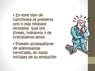 • En este tipo de
carcinoma se presenta
uno o más nódulos
tiroideos que son
firmes, indoloros y de
crecimiento lento
• Pueden acompañarse
de adenopatías
cervicales, en fases
iniciales de su evolución
 