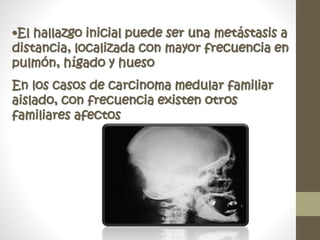 •El hallazgo inicial puede ser una metástasis a
distancia, localizada con mayor frecuencia en
pulmón, hígado y hueso
En los casos de carcinoma medular familiar
aislado, con frecuencia existen otros
familiares afectos
 