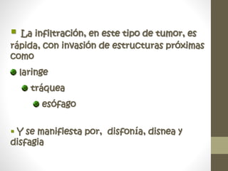  La infiltración, en este tipo de tumor, es
rápida, con invasión de estructuras próximas
como
laringe
tráquea
esófago
 Y se manifiesta por, disfonía, disnea y
disfagia
 