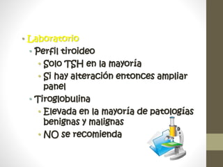 • Laboratorio
• Perfil tiroideo
• Solo TSH en la mayoría
• Si hay alteración entonces ampliar
panel
• Tiroglobulina
• Elevada en la mayoría de patologías
benignas y malignas
• NO se recomienda
 