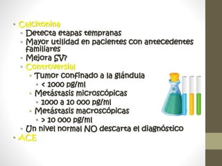 • Calcitonina
• Detecta etapas tempranas
• Mayor utilidad en pacientes con antecedentes
familiares
• Mejora SV?
• Controversial
• Tumor confinado a la glándula
• < 1000 pg/ml
• Metástasis microscópicas
• 1000 a 10 000 pg/ml
• Metástasis macroscópicas
• > 10 000 pg/ml
• Un nivel normal NO descarta el diagnóstico
• ACE
 