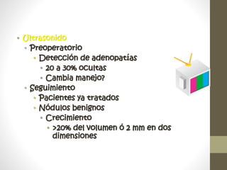 • Ultrasonido
• Preoperatorio
• Detección de adenopatías
• 20 a 30% ocultas
• Cambia manejo?
• Seguimiento
• Pacientes ya tratados
• Nódulos benignos
• Crecimiento
• >20% del volumen ó 2 mm en dos
dimensiones
 