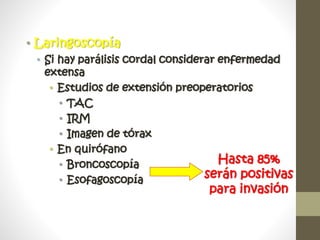 • Laringoscopía
• Si hay parálisis cordal considerar enfermedad
extensa
• Estudios de extensión preoperatorios
• TAC
• IRM
• Imagen de tórax
• En quirófano
• Broncoscopía
• Esofagoscopía
Hasta 85%
serán positivas
para invasión
 