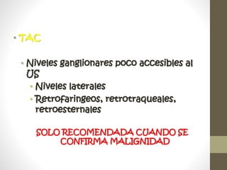 • TAC
• Niveles ganglionares poco accesibles al
US
• Niveles laterales
• Retrofaringeos, retrotraqueales,
retroesternales
SOLO RECOMENDADA CUANDO SE
CONFIRMA MALIGNIDAD
 