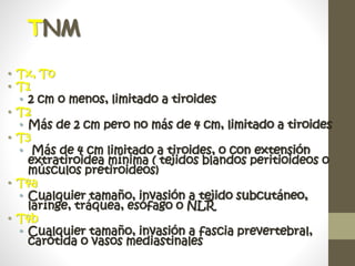 TNM
• Tx, T0
• T1
• 2 cm o menos, limitado a tiroides
• T2
• Más de 2 cm pero no más de 4 cm, limitado a tiroides
• T3
• Más de 4 cm limitado a tiroides, o con extensión
extratiroidea mínima ( tejidos blandos peritioideos o
músculos pretiroideos)
• T4a
• Cualquier tamaño, invasión a tejido subcutáneo,
larínge, tráquea, esófago o NLR
• T4b
• Cualquier tamaño, invasión a fascia prevertebral,
carótida o vasos mediastinales
 