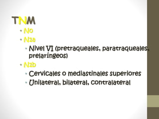 TNM
• N0
• N1a
• Nivel VI (pretraqueales, paratraqueales,
prelaríngeos)
• N1b
• Cervicales o mediastinales superiores
• Unilateral, bilateral, contralateral
 