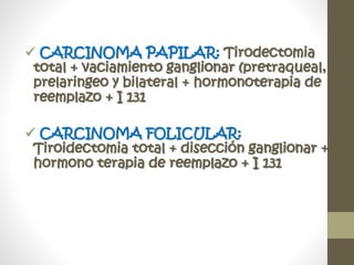  CARCINOMA PAPILAR: Tirodectomia
total + vaciamiento ganglionar (pretraqueal,
prelaringeo y bilateral + hormonoterapia de
reemplazo + I 131
 CARCINOMA FOLICULAR:
Tiroidectomia total + disección ganglionar +
hormono terapia de reemplazo + I 131
 