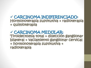  CARCINOMA INDIFERENCIADO:
Hormonoterapia sustitutiva + radioterapia
+ quimioterapia
 CARCINOMA MEDULAR:
Tiroidectomia total + disección ganglionar
bilateral + vaciamiento ganglionar cervical
+ hormonoterapia sustitutiva +
radioterapia
 