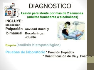 DIAGNOSTICO
• Lesión persistente por mas de 2 semanas
(adultos fumadores o alcohólicos)
INCLUYE:
Inspección
Palpación Cavidad Bucal y
bimanual Bucofaringe
-Cuello
Biopsia (análisis histopatológico)
Pruebas de laboratorio * Función Hepática
* Cuantificación de Ca y Fosforo
 