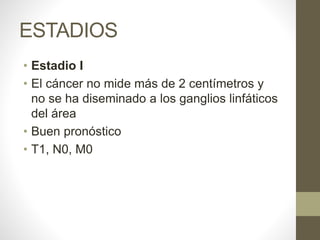 ESTADIOS
• Estadio I
• El cáncer no mide más de 2 centímetros y
no se ha diseminado a los ganglios linfáticos
del área
• Buen pronóstico
• T1, N0, M0
 