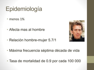 Epidemiología
• menos 1%
• Afecta mas al hombre
• Relación hombre-mujer 5.7/1
• Máxima frecuencia séptima década de vida
• Tasa de mortalidad de 0.9 por cada 100 000
 