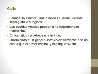 Glotis
• Laringe solamente , una o ambas cuerdas vocales,
supraglotis o subglotis
• Las cuerdas vocales pueden o no funcionar con
normalidad
• En los tejidos próximos a la laringe;
• Diseminado a un ganglio linfático en el mismo lado del
cuello que el tumor original y el ganglio <3 cm
 
