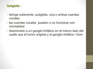 Subglotis :
• laringe solamente ,subglotis, una o ambas cuerdas
vocales
• las cuerdas vocales pueden o no funcionar con
normalidad
• diseminado a un ganglio linfático en el mismo lado del
cuello que el tumor original y el ganglio linfático <3cm
 