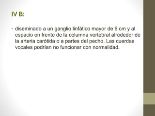 IV B:
• diseminado a un ganglio linfático mayor de 6 cm y al
espacio en frente de la columna vertebral alrededor de
la arteria carótida o a partes del pecho. Las cuerdas
vocales podrían no funcionar con normalidad.
 