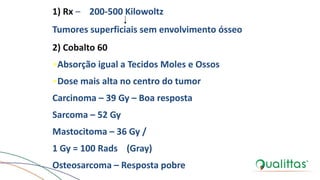 1) Rx – 200-500 Kilowoltz
Tumores superficiais sem envolvimento ósseo
2) Cobalto 60
•Absorção igual a Tecidos Moles e Ossos
•Dose mais alta no centro do tumor
Carcinoma – 39 Gy – Boa resposta
Sarcoma – 52 Gy
Mastocitoma – 36 Gy /
1 Gy = 100 Rads (Gray)
Osteosarcoma – Resposta pobre
 