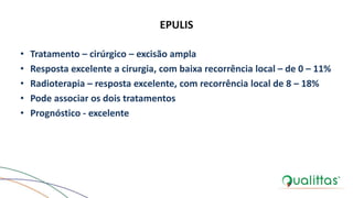 EPULIS
• Tratamento – cirúrgico – excisão ampla
• Resposta excelente a cirurgia, com baixa recorrência local – de 0 – 11%
• Radioterapia – resposta excelente, com recorrência local de 8 – 18%
• Pode associar os dois tratamentos
• Prognóstico - excelente
 